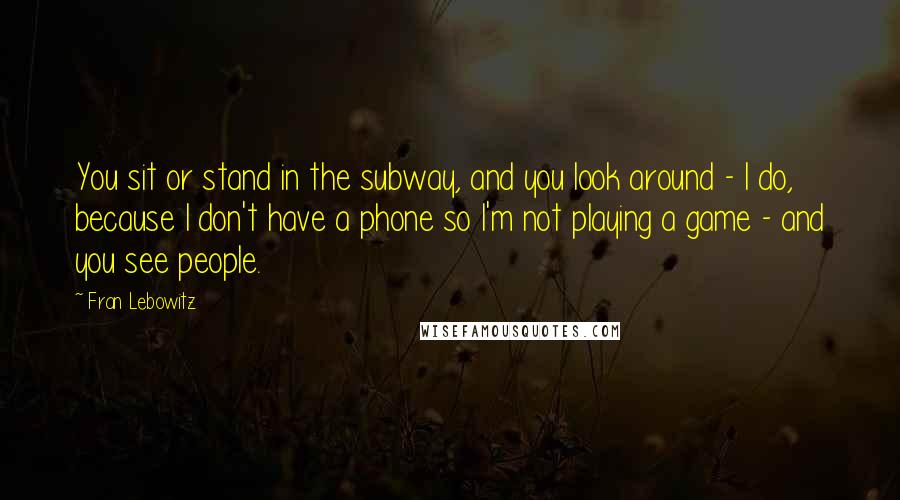 Fran Lebowitz Quotes: You sit or stand in the subway, and you look around - I do, because I don't have a phone so I'm not playing a game - and you see people.