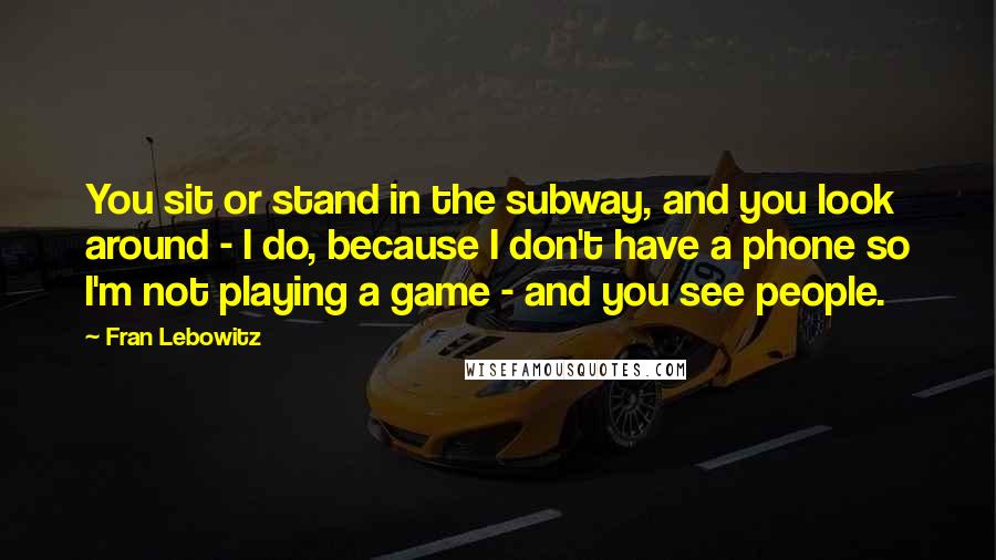 Fran Lebowitz Quotes: You sit or stand in the subway, and you look around - I do, because I don't have a phone so I'm not playing a game - and you see people.