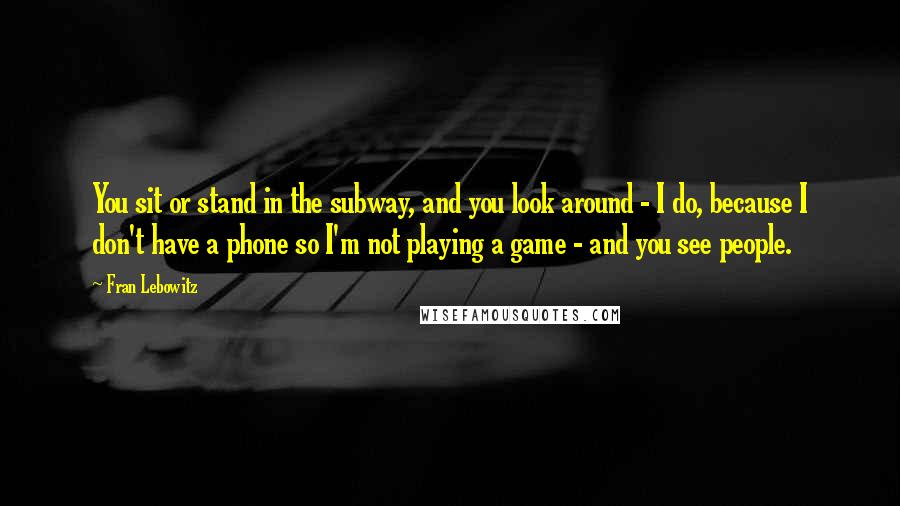 Fran Lebowitz Quotes: You sit or stand in the subway, and you look around - I do, because I don't have a phone so I'm not playing a game - and you see people.