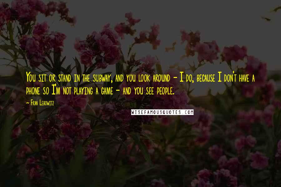 Fran Lebowitz Quotes: You sit or stand in the subway, and you look around - I do, because I don't have a phone so I'm not playing a game - and you see people.