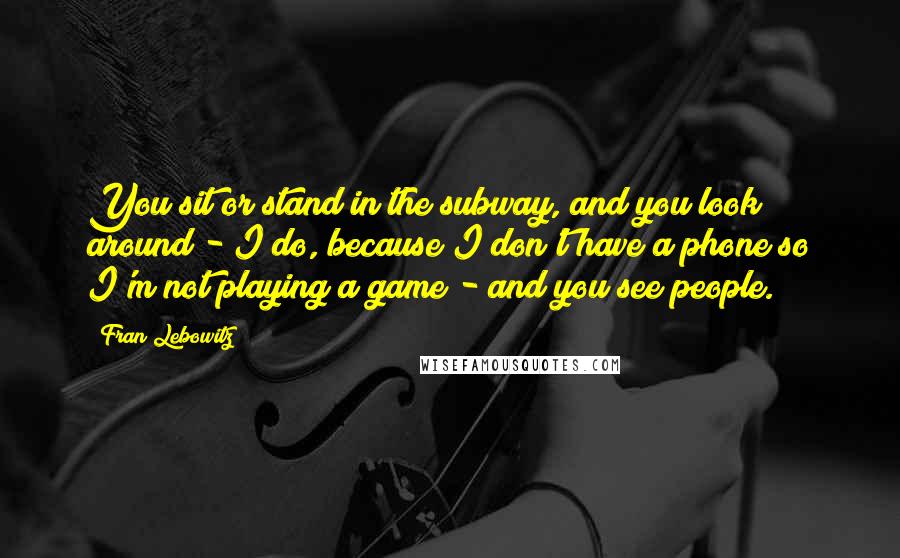 Fran Lebowitz Quotes: You sit or stand in the subway, and you look around - I do, because I don't have a phone so I'm not playing a game - and you see people.