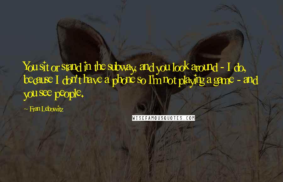 Fran Lebowitz Quotes: You sit or stand in the subway, and you look around - I do, because I don't have a phone so I'm not playing a game - and you see people.