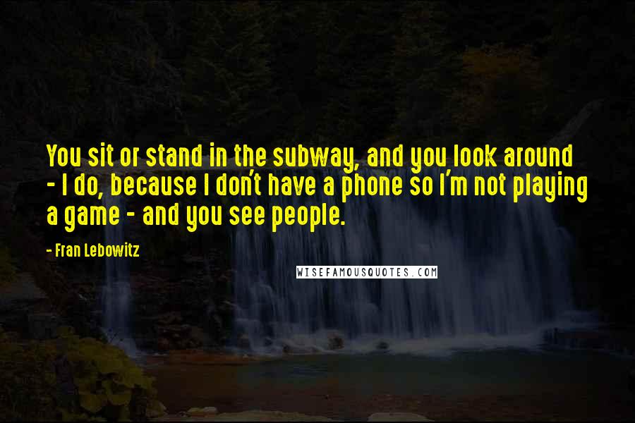 Fran Lebowitz Quotes: You sit or stand in the subway, and you look around - I do, because I don't have a phone so I'm not playing a game - and you see people.