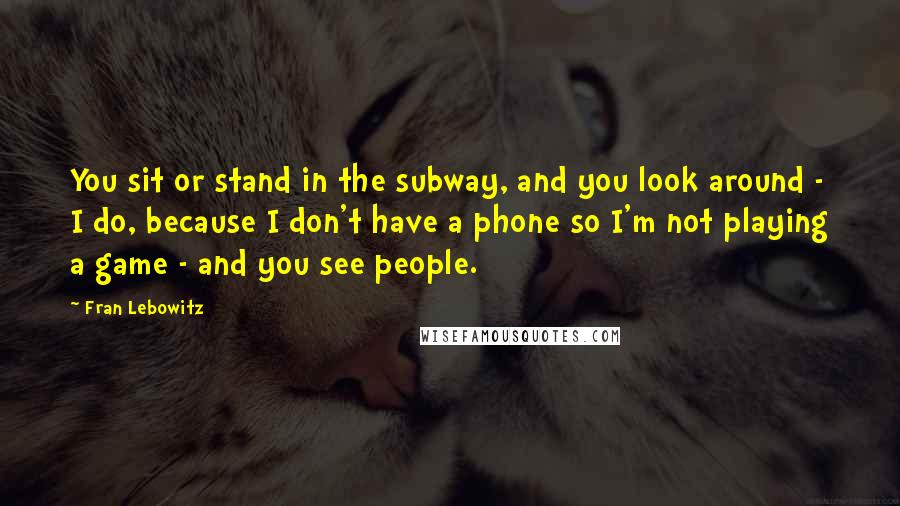 Fran Lebowitz Quotes: You sit or stand in the subway, and you look around - I do, because I don't have a phone so I'm not playing a game - and you see people.