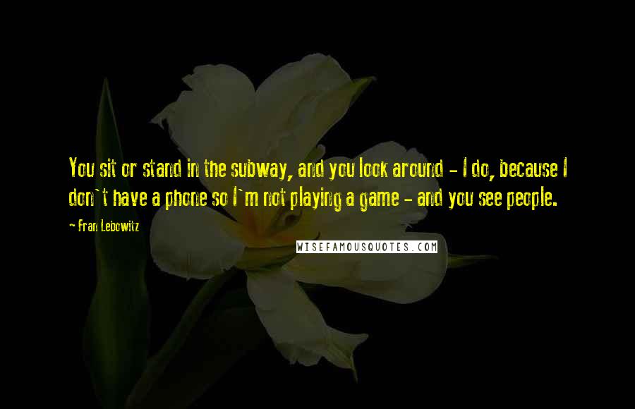 Fran Lebowitz Quotes: You sit or stand in the subway, and you look around - I do, because I don't have a phone so I'm not playing a game - and you see people.