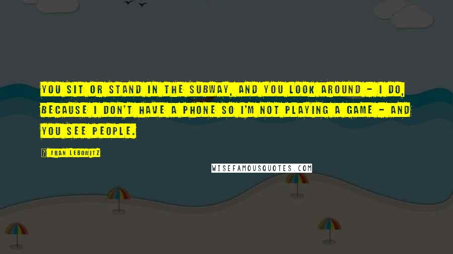 Fran Lebowitz Quotes: You sit or stand in the subway, and you look around - I do, because I don't have a phone so I'm not playing a game - and you see people.