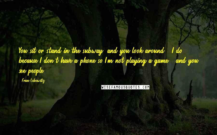 Fran Lebowitz Quotes: You sit or stand in the subway, and you look around - I do, because I don't have a phone so I'm not playing a game - and you see people.