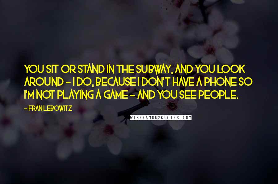 Fran Lebowitz Quotes: You sit or stand in the subway, and you look around - I do, because I don't have a phone so I'm not playing a game - and you see people.