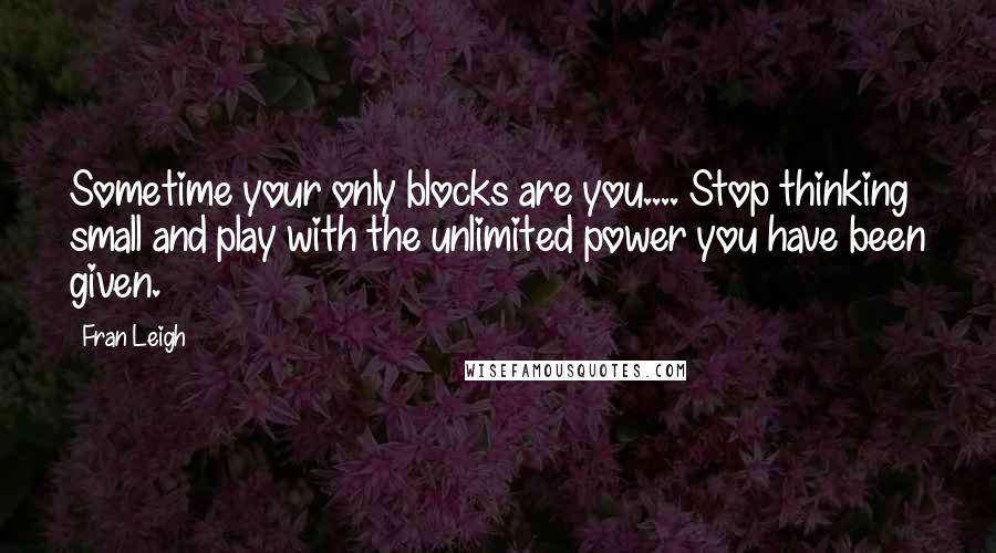 Fran Leigh Quotes: Sometime your only blocks are you.... Stop thinking small and play with the unlimited power you have been given.