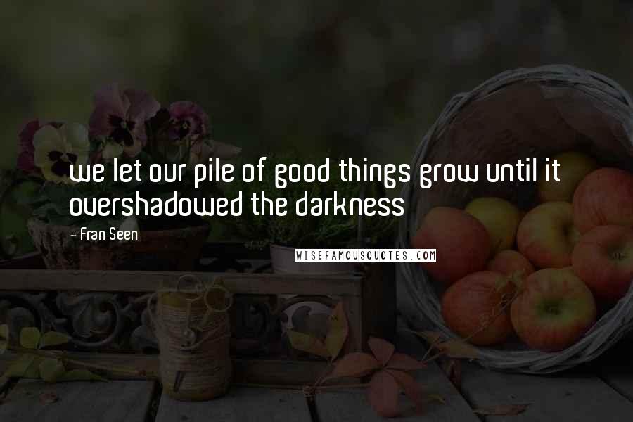 Fran Seen Quotes: we let our pile of good things grow until it overshadowed the darkness
