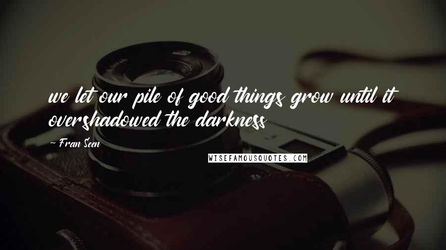 Fran Seen Quotes: we let our pile of good things grow until it overshadowed the darkness