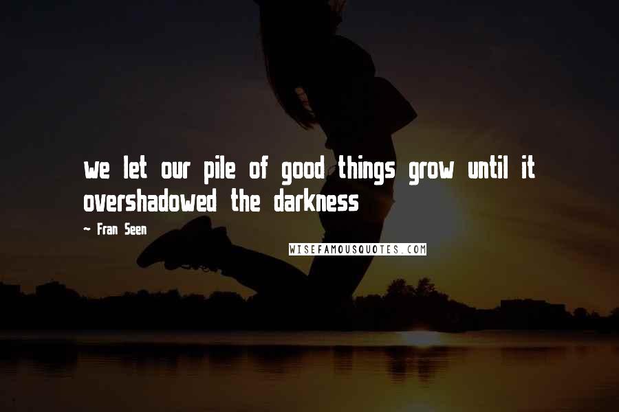 Fran Seen Quotes: we let our pile of good things grow until it overshadowed the darkness