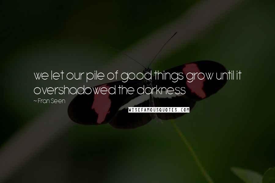 Fran Seen Quotes: we let our pile of good things grow until it overshadowed the darkness