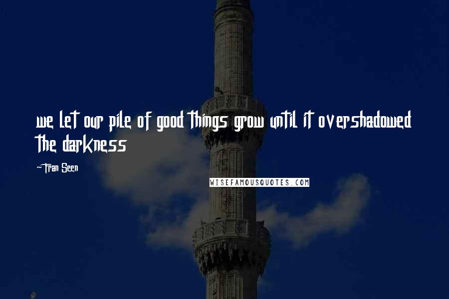 Fran Seen Quotes: we let our pile of good things grow until it overshadowed the darkness