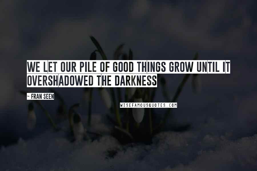 Fran Seen Quotes: we let our pile of good things grow until it overshadowed the darkness