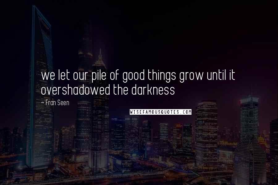 Fran Seen Quotes: we let our pile of good things grow until it overshadowed the darkness