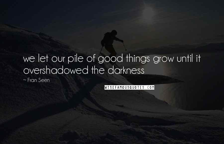 Fran Seen Quotes: we let our pile of good things grow until it overshadowed the darkness