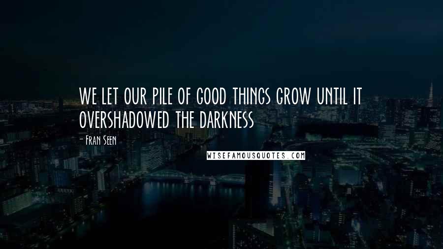 Fran Seen Quotes: we let our pile of good things grow until it overshadowed the darkness