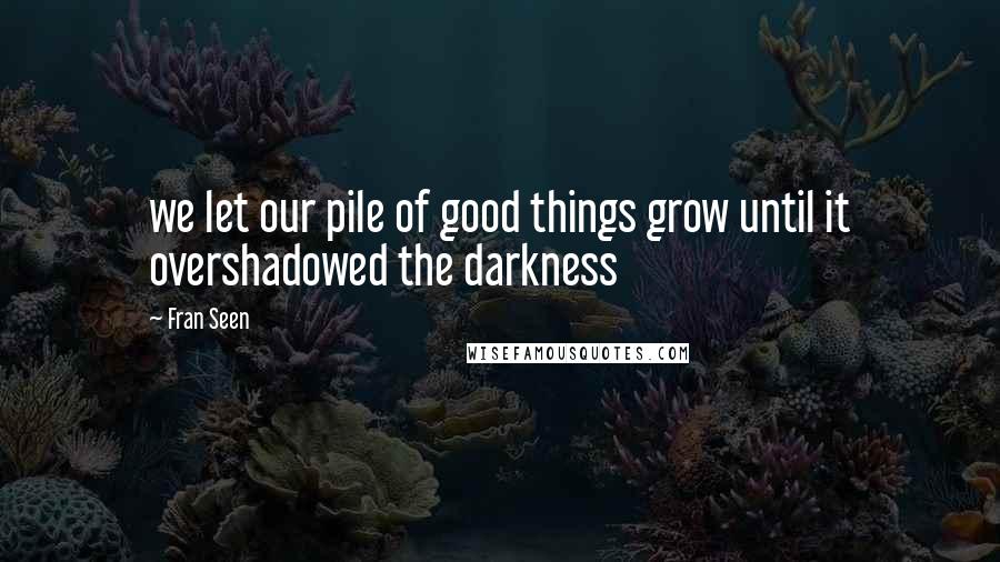 Fran Seen Quotes: we let our pile of good things grow until it overshadowed the darkness