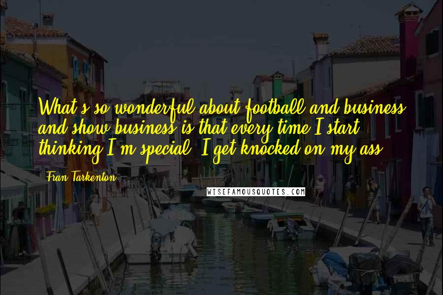 Fran Tarkenton Quotes: What's so wonderful about football and business and show business is that every time I start thinking I'm special, I get knocked on my ass.