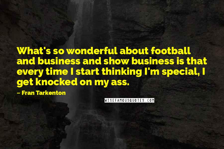 Fran Tarkenton Quotes: What's so wonderful about football and business and show business is that every time I start thinking I'm special, I get knocked on my ass.