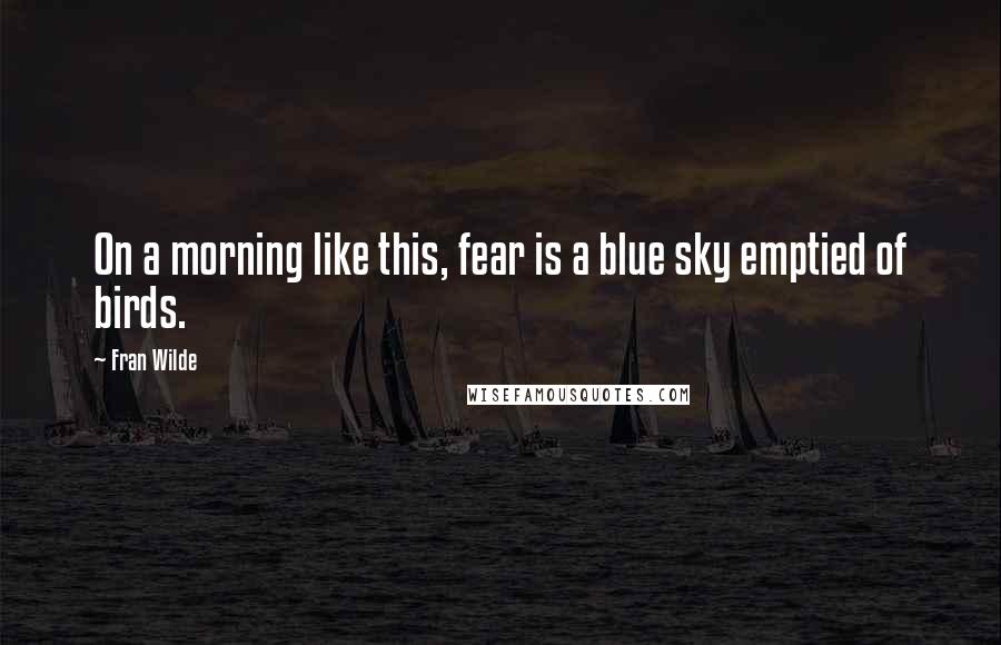 Fran Wilde Quotes: On a morning like this, fear is a blue sky emptied of birds.