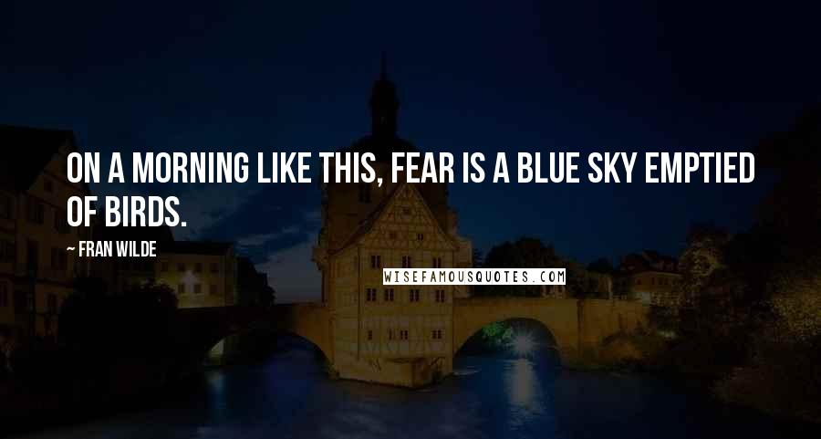 Fran Wilde Quotes: On a morning like this, fear is a blue sky emptied of birds.