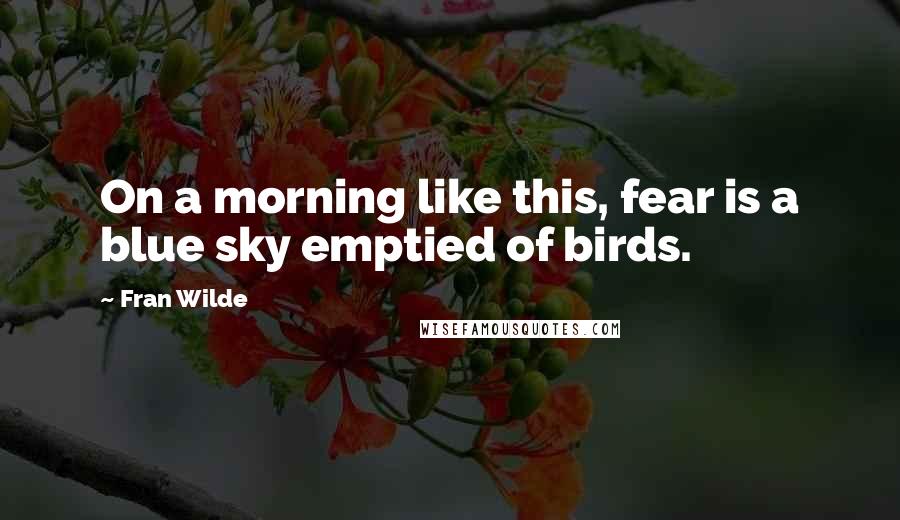 Fran Wilde Quotes: On a morning like this, fear is a blue sky emptied of birds.