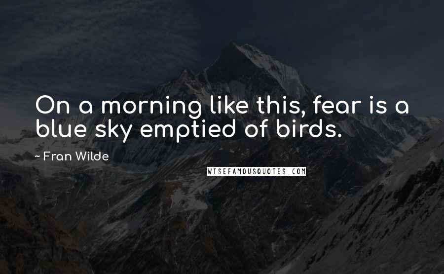 Fran Wilde Quotes: On a morning like this, fear is a blue sky emptied of birds.