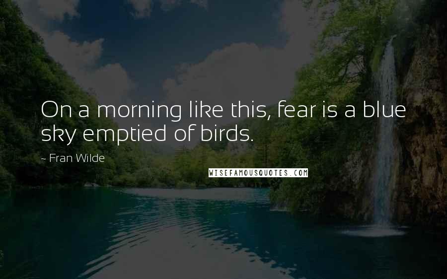 Fran Wilde Quotes: On a morning like this, fear is a blue sky emptied of birds.