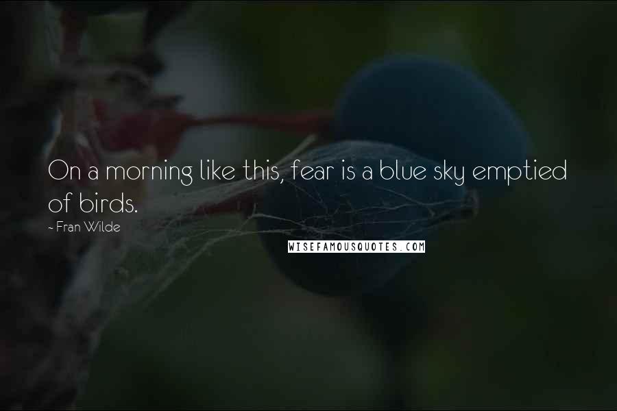 Fran Wilde Quotes: On a morning like this, fear is a blue sky emptied of birds.