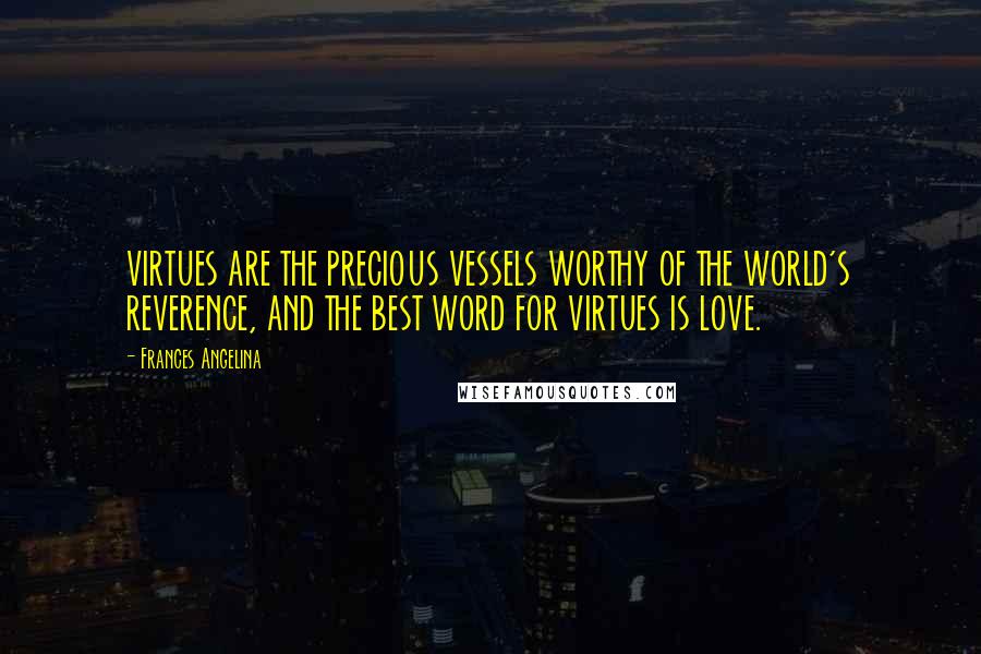 Frances Angelina Quotes: VIRTUES ARE THE PRECIOUS VESSELS WORTHY OF THE WORLD'S REVERENCE, AND THE BEST WORD FOR VIRTUES IS LOVE.