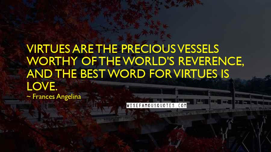 Frances Angelina Quotes: VIRTUES ARE THE PRECIOUS VESSELS WORTHY OF THE WORLD'S REVERENCE, AND THE BEST WORD FOR VIRTUES IS LOVE.