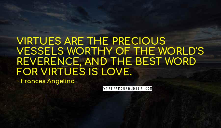 Frances Angelina Quotes: VIRTUES ARE THE PRECIOUS VESSELS WORTHY OF THE WORLD'S REVERENCE, AND THE BEST WORD FOR VIRTUES IS LOVE.