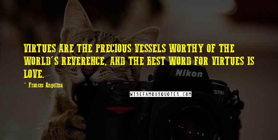 Frances Angelina Quotes: VIRTUES ARE THE PRECIOUS VESSELS WORTHY OF THE WORLD'S REVERENCE, AND THE BEST WORD FOR VIRTUES IS LOVE.