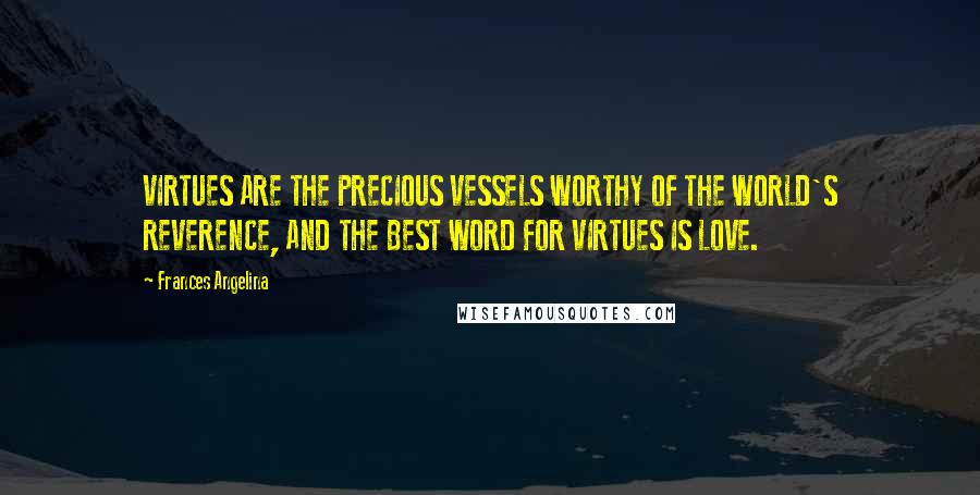 Frances Angelina Quotes: VIRTUES ARE THE PRECIOUS VESSELS WORTHY OF THE WORLD'S REVERENCE, AND THE BEST WORD FOR VIRTUES IS LOVE.