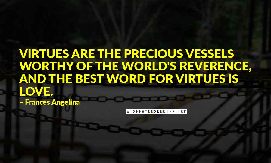 Frances Angelina Quotes: VIRTUES ARE THE PRECIOUS VESSELS WORTHY OF THE WORLD'S REVERENCE, AND THE BEST WORD FOR VIRTUES IS LOVE.