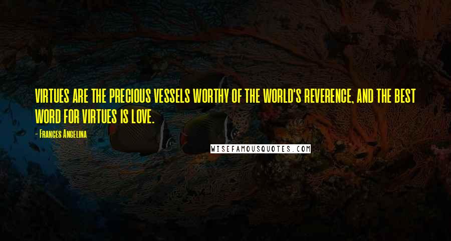 Frances Angelina Quotes: VIRTUES ARE THE PRECIOUS VESSELS WORTHY OF THE WORLD'S REVERENCE, AND THE BEST WORD FOR VIRTUES IS LOVE.