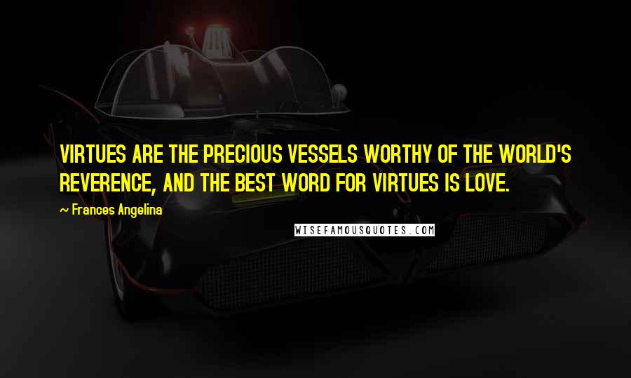 Frances Angelina Quotes: VIRTUES ARE THE PRECIOUS VESSELS WORTHY OF THE WORLD'S REVERENCE, AND THE BEST WORD FOR VIRTUES IS LOVE.
