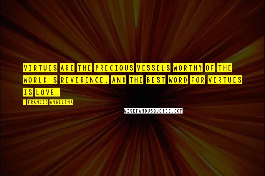 Frances Angelina Quotes: VIRTUES ARE THE PRECIOUS VESSELS WORTHY OF THE WORLD'S REVERENCE, AND THE BEST WORD FOR VIRTUES IS LOVE.