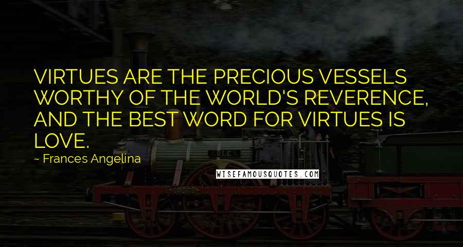 Frances Angelina Quotes: VIRTUES ARE THE PRECIOUS VESSELS WORTHY OF THE WORLD'S REVERENCE, AND THE BEST WORD FOR VIRTUES IS LOVE.