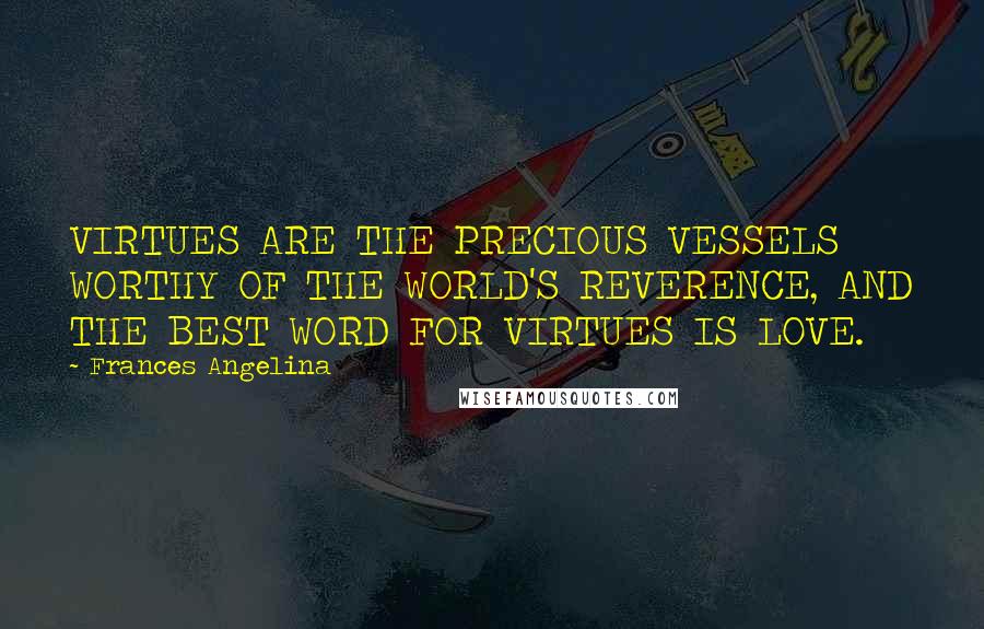 Frances Angelina Quotes: VIRTUES ARE THE PRECIOUS VESSELS WORTHY OF THE WORLD'S REVERENCE, AND THE BEST WORD FOR VIRTUES IS LOVE.