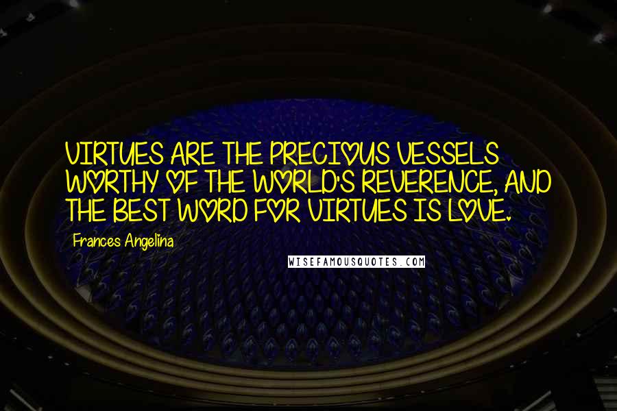 Frances Angelina Quotes: VIRTUES ARE THE PRECIOUS VESSELS WORTHY OF THE WORLD'S REVERENCE, AND THE BEST WORD FOR VIRTUES IS LOVE.