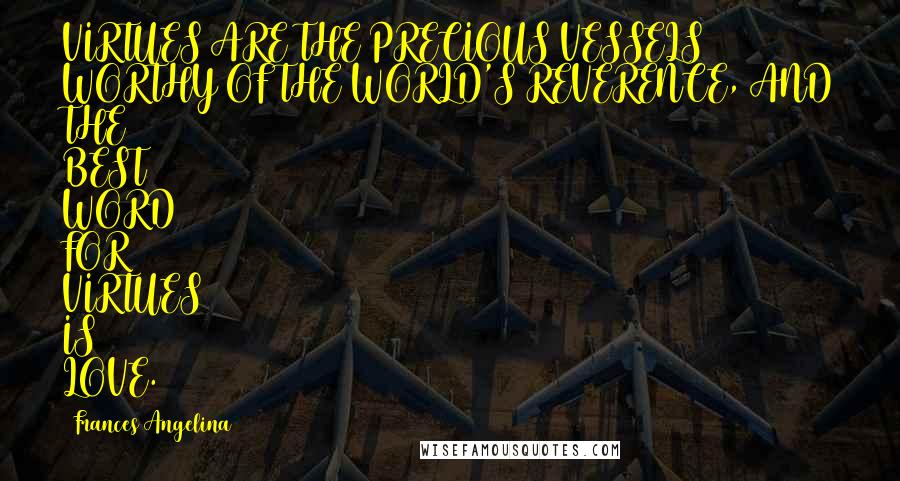 Frances Angelina Quotes: VIRTUES ARE THE PRECIOUS VESSELS WORTHY OF THE WORLD'S REVERENCE, AND THE BEST WORD FOR VIRTUES IS LOVE.