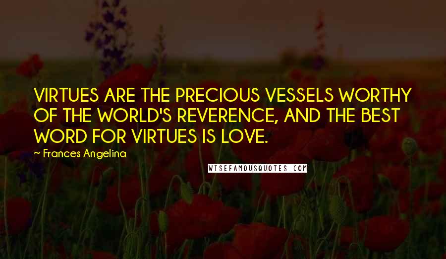 Frances Angelina Quotes: VIRTUES ARE THE PRECIOUS VESSELS WORTHY OF THE WORLD'S REVERENCE, AND THE BEST WORD FOR VIRTUES IS LOVE.