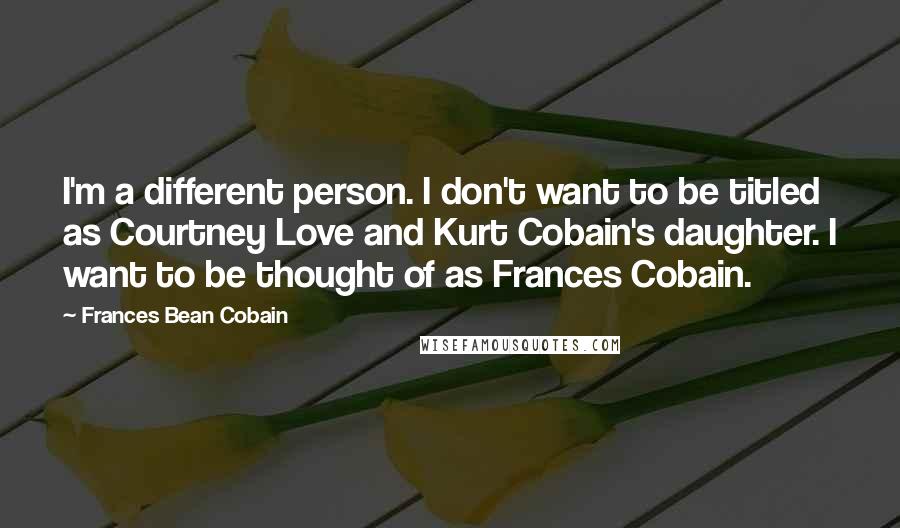 Frances Bean Cobain Quotes: I'm a different person. I don't want to be titled as Courtney Love and Kurt Cobain's daughter. I want to be thought of as Frances Cobain.