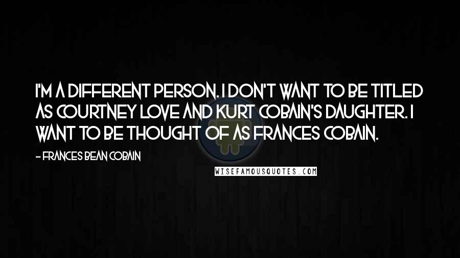 Frances Bean Cobain Quotes: I'm a different person. I don't want to be titled as Courtney Love and Kurt Cobain's daughter. I want to be thought of as Frances Cobain.