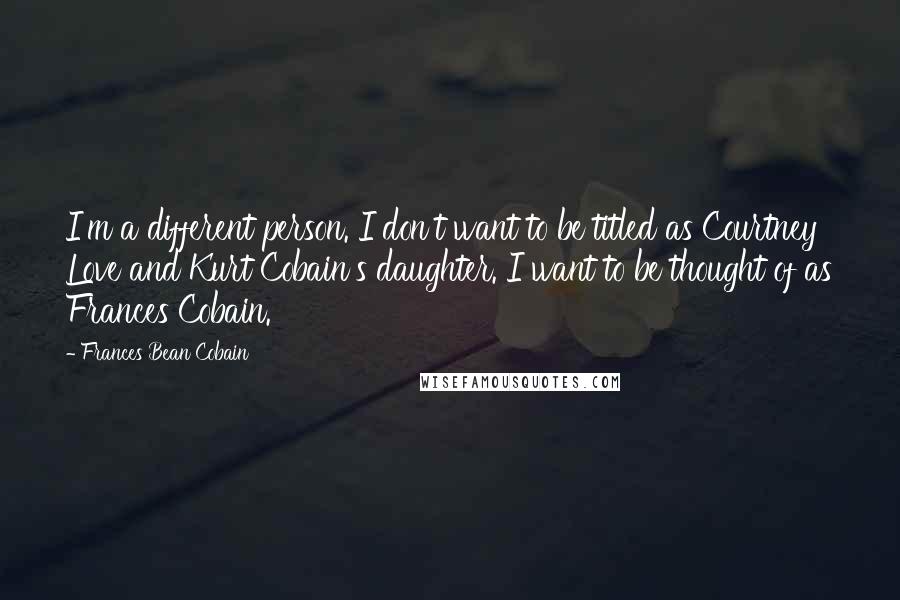 Frances Bean Cobain Quotes: I'm a different person. I don't want to be titled as Courtney Love and Kurt Cobain's daughter. I want to be thought of as Frances Cobain.