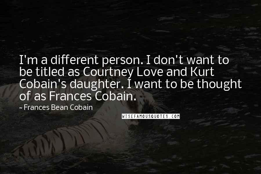 Frances Bean Cobain Quotes: I'm a different person. I don't want to be titled as Courtney Love and Kurt Cobain's daughter. I want to be thought of as Frances Cobain.