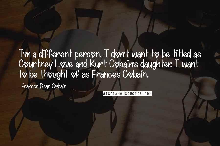 Frances Bean Cobain Quotes: I'm a different person. I don't want to be titled as Courtney Love and Kurt Cobain's daughter. I want to be thought of as Frances Cobain.